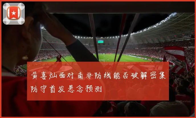 黄喜灿面对南非防线能否破解密集防守首发悬念预测