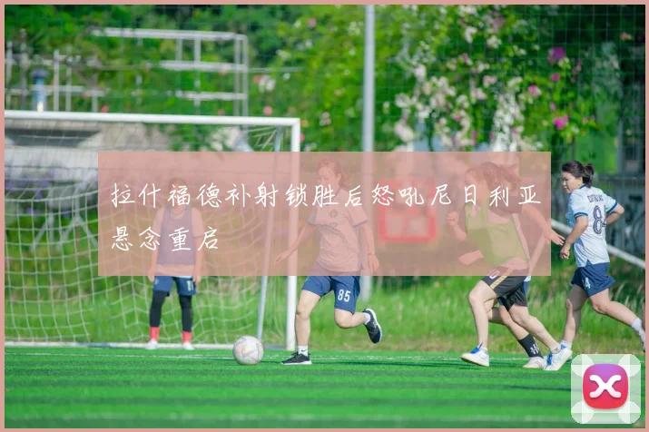 拉什福德补射锁胜后怒吼尼日利亚悬念重启