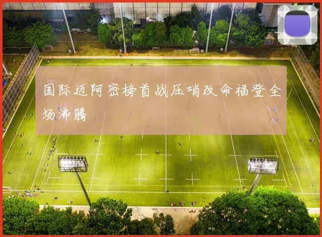 国际迈阿密榜首战压哨改命福登全场沸腾