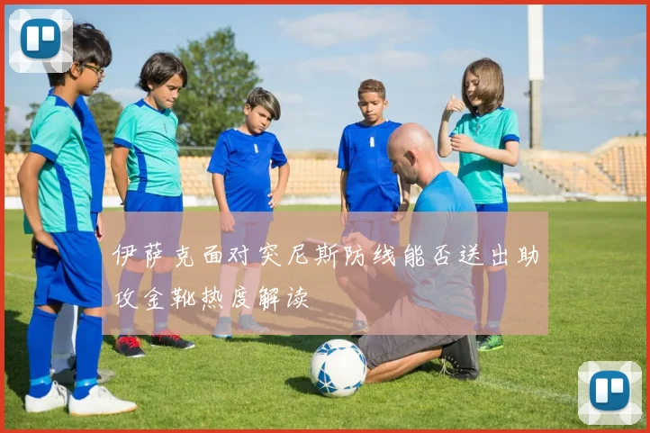 伊萨克面对突尼斯防线能否送出助攻金靴热度解读