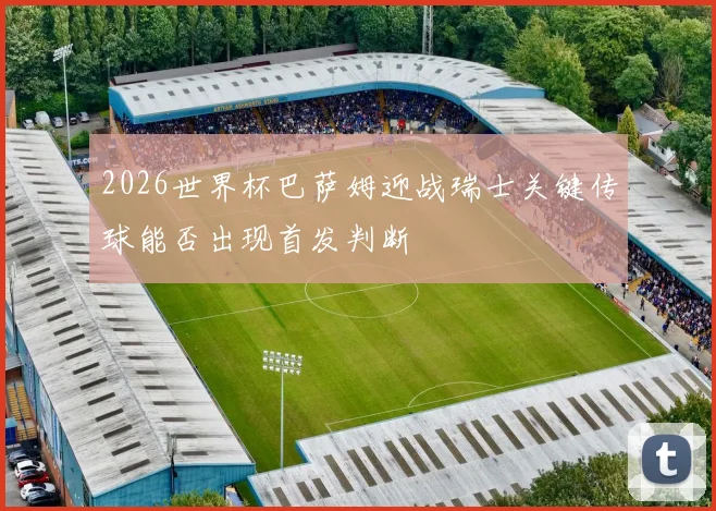 2026世界杯巴萨姆迎战瑞士关键传球能否出现首发判断