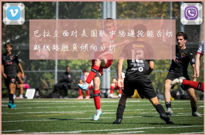 巴拉圭面对美国队中场逼抢能否切断线路胜负倾向分析
