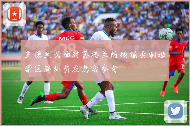 罗德里戈面对苏格兰防线能否制造禁区混乱首发悬念参考