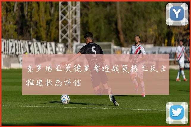 克罗地亚莫德里奇迎战英格兰反击推进状态评估