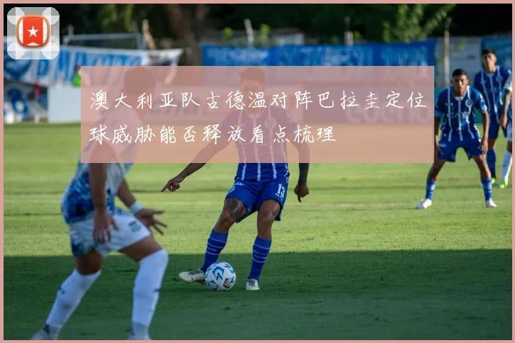 澳大利亚队古德温对阵巴拉圭定位球威胁能否释放看点梳理