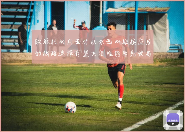 欧冠托纳利面对切尔西回撤接应后的线路选择有望决定谁能率先破局