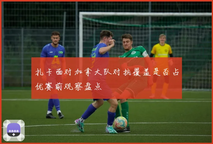 扎卡面对加拿大队对抗覆盖是否占优赛前观察盘点