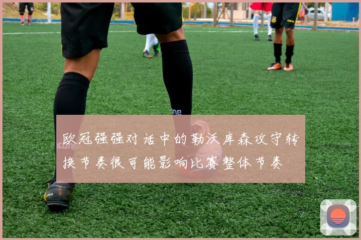 欧冠强强对话中的勒沃库森攻守转换节奏很可能影响比赛整体节奏
