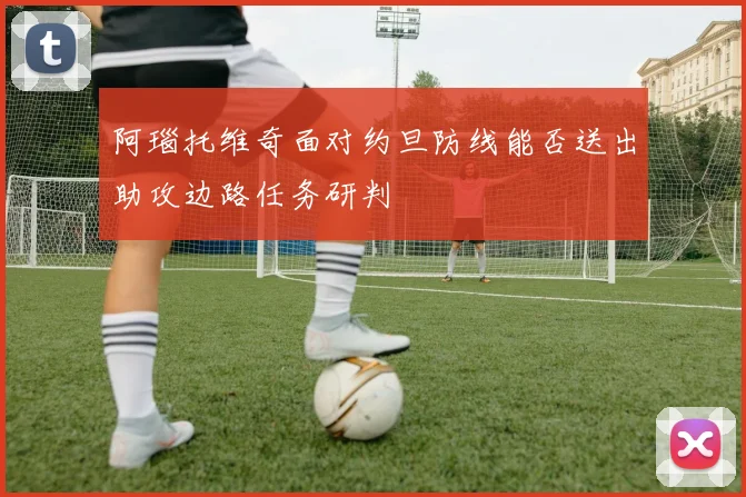 阿瑙托维奇面对约旦防线能否送出助攻边路任务研判