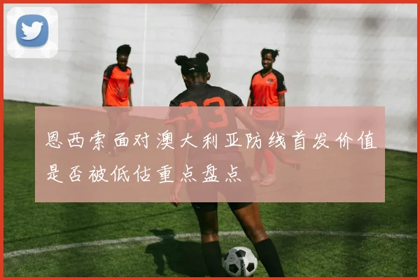 恩西索面对澳大利亚防线首发价值是否被低估重点盘点