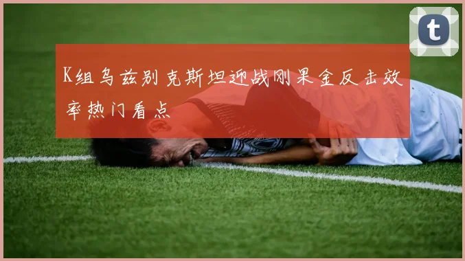 K组乌兹别克斯坦迎战刚果金反击效率热门看点