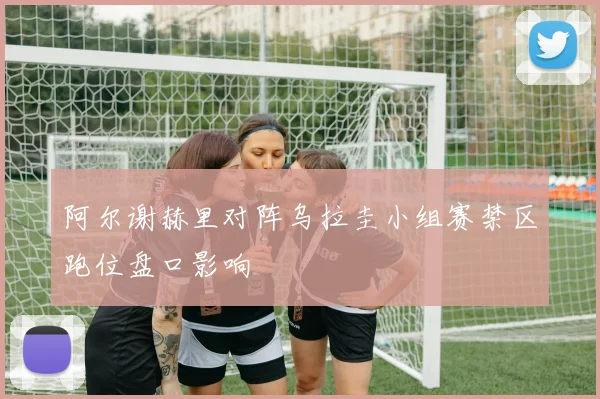 阿尔谢赫里对阵乌拉圭小组赛禁区跑位盘口影响