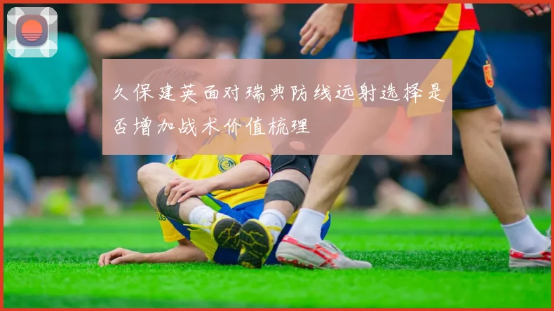 久保建英面对瑞典防线远射选择是否增加战术价值梳理