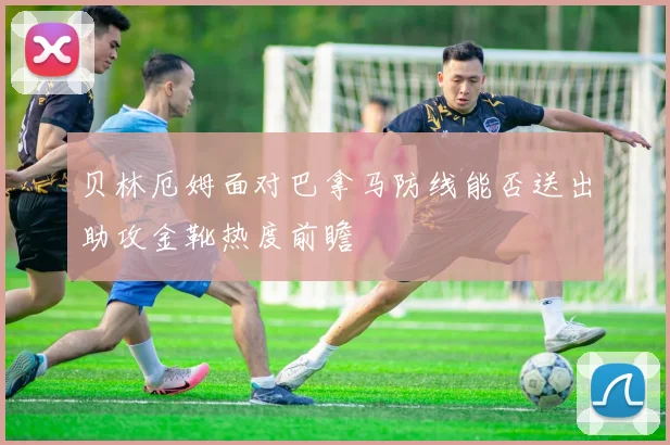 贝林厄姆面对巴拿马防线能否送出助攻金靴热度前瞻
