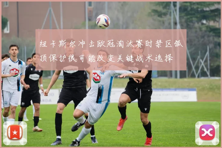 纽卡斯尔冲击欧冠淘汰赛时禁区弧顶保护很可能改变关键战术选择