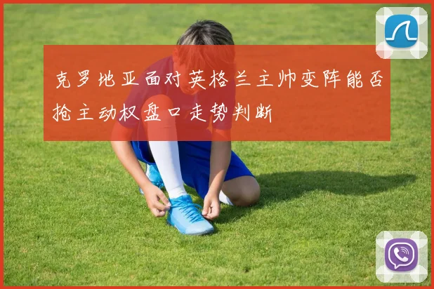 克罗地亚面对英格兰主帅变阵能否抢主动权盘口走势判断