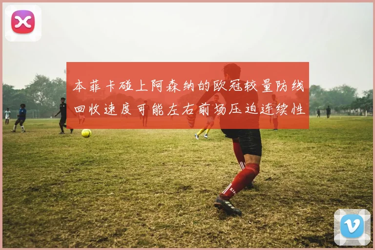 本菲卡碰上阿森纳的欧冠较量防线回收速度可能左右前场压迫连续性