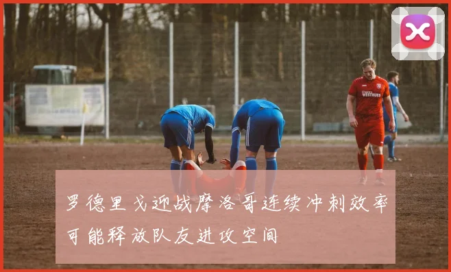 罗德里戈迎战摩洛哥连续冲刺效率可能释放队友进攻空间