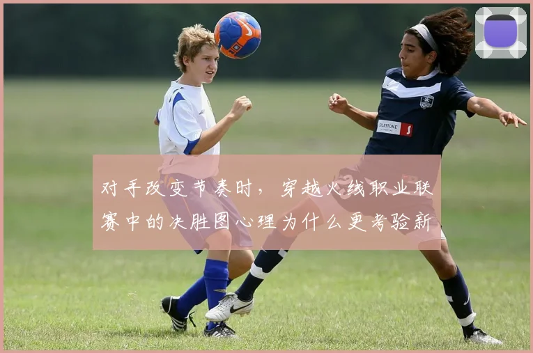 对手改变节奏时,穿越火线职业联赛中的决胜图心理为什么更考验新人阵容