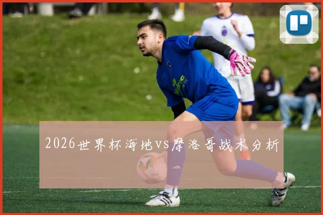2026世界杯海地vs摩洛哥战术分析