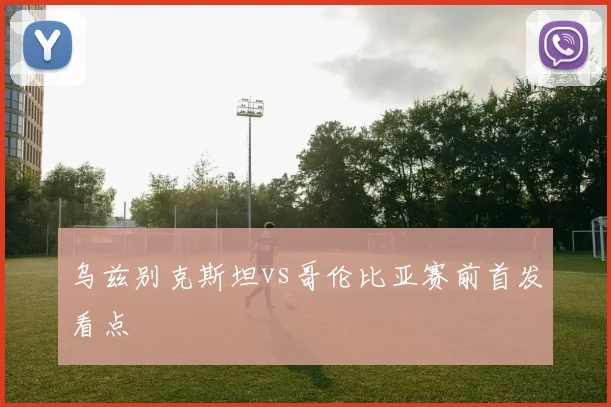 乌兹别克斯坦vs哥伦比亚赛前首发看点