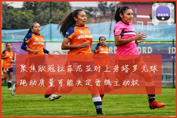 聚焦欧冠拉菲尼亚对上劳塔罗无球跑动质量可能决定晋级主动权
