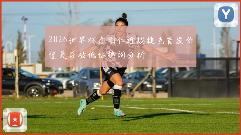 2026世界杯李刚仁迎战捷克首发价值是否被低估热词分析