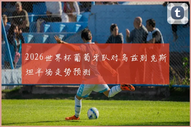 2026世界杯葡萄牙队对乌兹别克斯坦半场走势预测