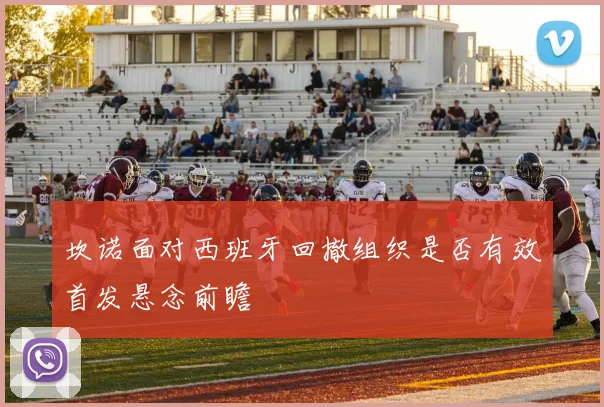 坎诺面对西班牙回撤组织是否有效首发悬念前瞻