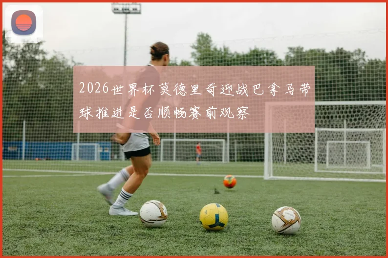 2026世界杯莫德里奇迎战巴拿马带球推进是否顺畅赛前观察